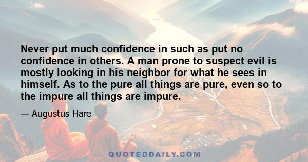 Never put much confidence in such as put no confidence in others. A man prone to suspect evil is mostly looking in his neighbor for what he sees in himself. As to the pure all things are pure, even so to the impure all