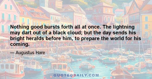 Nothing good bursts forth all at once. The lightning may dart out of a black cloud; but the day sends his bright heralds before him, to prepare the world for his coming.