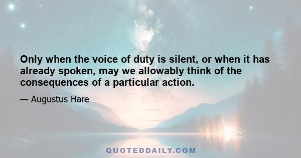 Only when the voice of duty is silent, or when it has already spoken, may we allowably think of the consequences of a particular action.