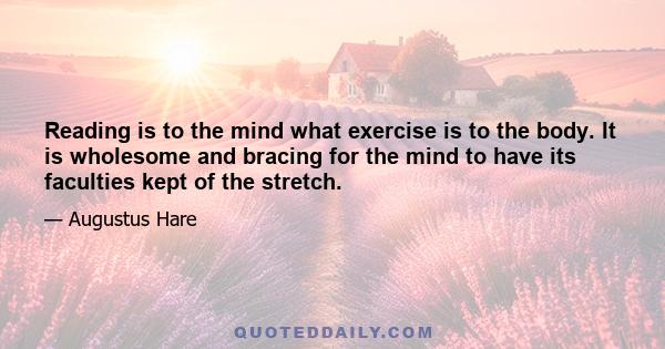 Reading is to the mind what exercise is to the body. It is wholesome and bracing for the mind to have its faculties kept of the stretch.