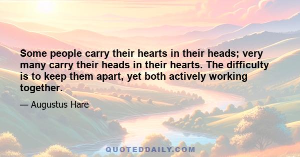 Some people carry their hearts in their heads; very many carry their heads in their hearts. The difficulty is to keep them apart, yet both actively working together.