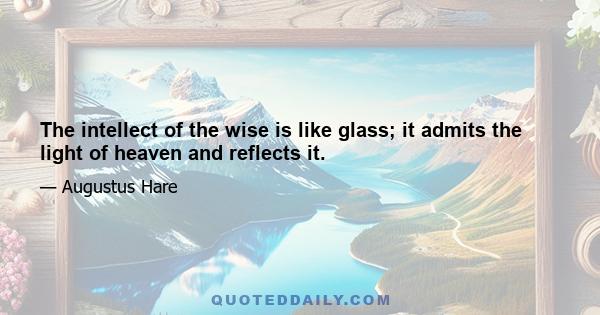 The intellect of the wise is like glass; it admits the light of heaven and reflects it.