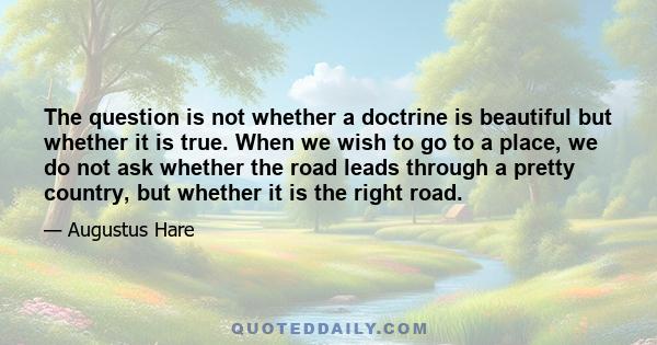 The question is not whether a doctrine is beautiful but whether it is true. When we wish to go to a place, we do not ask whether the road leads through a pretty country, but whether it is the right road.