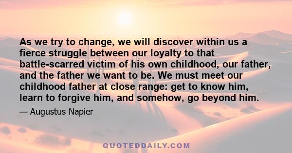 As we try to change, we will discover within us a fierce struggle between our loyalty to that battle-scarred victim of his own childhood, our father, and the father we want to be. We must meet our childhood father at