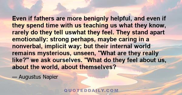 Even if fathers are more benignly helpful, and even if they spend time with us teaching us what they know, rarely do they tell uswhat they feel. They stand apart emotionally: strong perhaps, maybe caring in a nonverbal, 