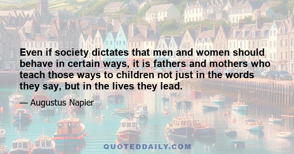 Even if society dictates that men and women should behave in certain ways, it is fathers and mothers who teach those ways to children not just in the words they say, but in the lives they lead.