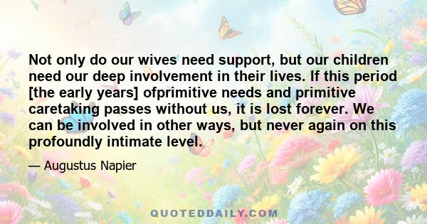 Not only do our wives need support, but our children need our deep involvement in their lives. If this period [the early years] ofprimitive needs and primitive caretaking passes without us, it is lost forever. We can be 