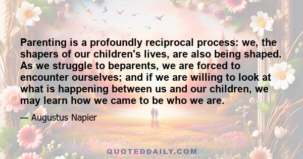 Parenting is a profoundly reciprocal process: we, the shapers of our children's lives, are also being shaped. As we struggle to beparents, we are forced to encounter ourselves; and if we are willing to look at what is