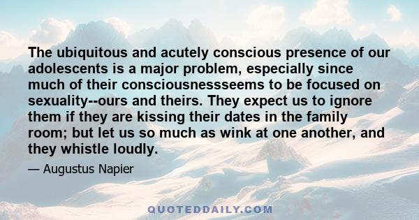 The ubiquitous and acutely conscious presence of our adolescents is a major problem, especially since much of their consciousnessseems to be focused on sexuality--ours and theirs. They expect us to ignore them if they