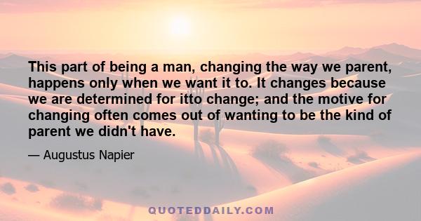 This part of being a man, changing the way we parent, happens only when we want it to. It changes because we are determined for itto change; and the motive for changing often comes out of wanting to be the kind of