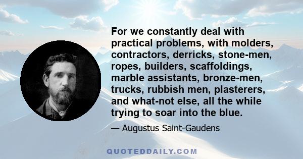 For we constantly deal with practical problems, with molders, contractors, derricks, stone-men, ropes, builders, scaffoldings, marble assistants, bronze-men, trucks, rubbish men, plasterers, and what-not else, all the