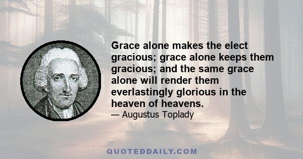 Grace alone makes the elect gracious; grace alone keeps them gracious; and the same grace alone will render them everlastingly glorious in the heaven of heavens.