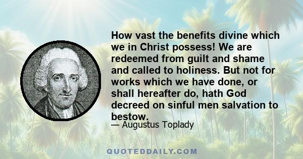 How vast the benefits divine which we in Christ possess! We are redeemed from guilt and shame and called to holiness. But not for works which we have done, or shall hereafter do, hath God decreed on sinful men salvation 