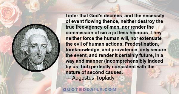 I infer that God's decrees, and the necessity of event flowing thence, neither destroy the true free-agency of men, nor render the commission of sin a jot less heinous. They neither force the human will, nor extenuate