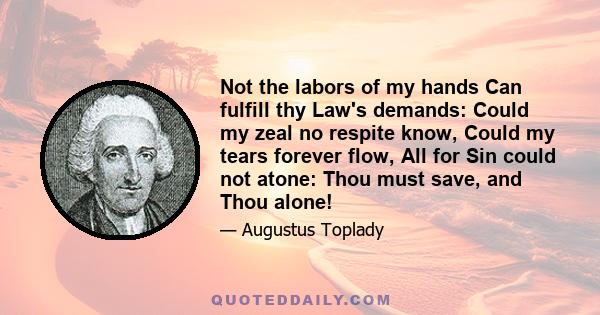 Not the labors of my hands Can fulfill thy Law's demands: Could my zeal no respite know, Could my tears forever flow, All for Sin could not atone: Thou must save, and Thou alone!