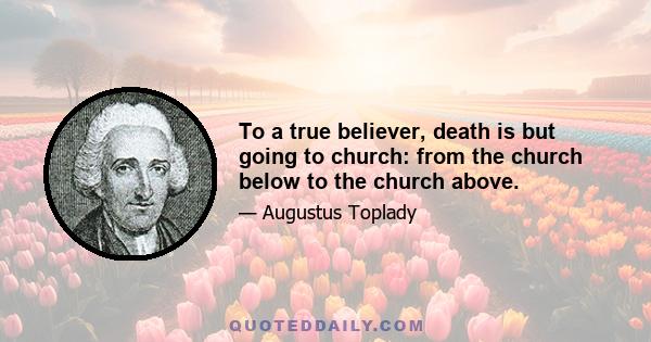 To a true believer, death is but going to church: from the church below to the church above.