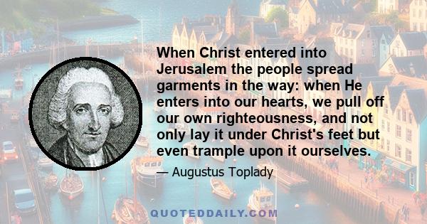 When Christ entered into Jerusalem the people spread garments in the way: when He enters into our hearts, we pull off our own righteousness, and not only lay it under Christ's feet but even trample upon it ourselves.