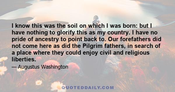 I know this was the soil on which I was born: but I have nothing to glorify this as my country. I have no pride of ancestry to point back to. Our forefathers did not come here as did the Pilgrim fathers, in search of a