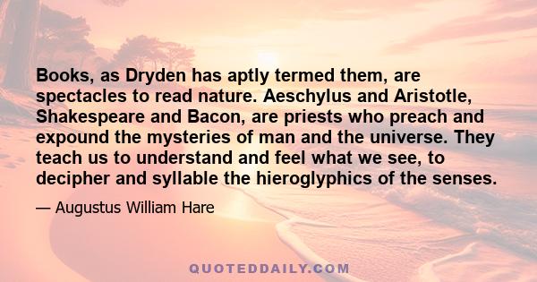 Books, as Dryden has aptly termed them, are spectacles to read nature. Aeschylus and Aristotle, Shakespeare and Bacon, are priests who preach and expound the mysteries of man and the universe. They teach us to