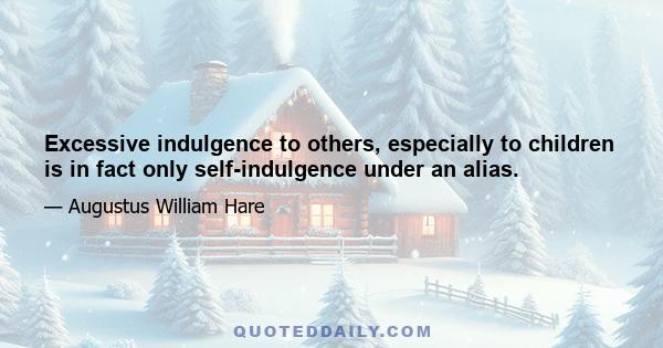 Excessive indulgence to others, especially to children is in fact only self-indulgence under an alias.