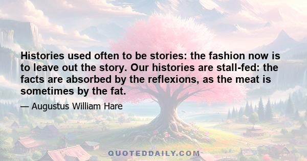 Histories used often to be stories: the fashion now is to leave out the story. Our histories are stall-fed: the facts are absorbed by the reflexions, as the meat is sometimes by the fat.