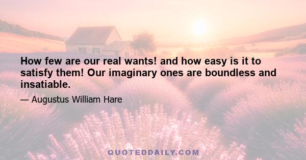 How few are our real wants! and how easy is it to satisfy them! Our imaginary ones are boundless and insatiable.