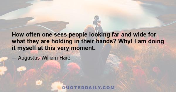 How often one sees people looking far and wide for what they are holding in their hands? Why! I am doing it myself at this very moment.