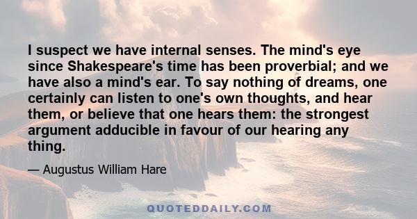 I suspect we have internal senses. The mind's eye since Shakespeare's time has been proverbial; and we have also a mind's ear. To say nothing of dreams, one certainly can listen to one's own thoughts, and hear them, or