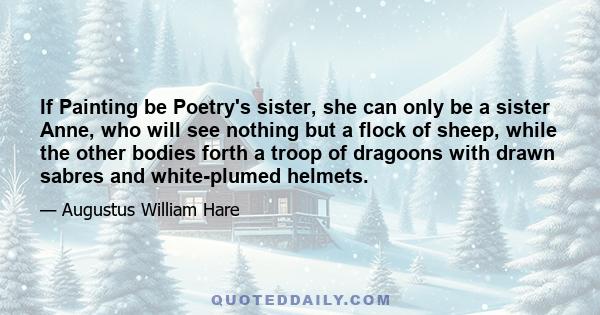 If Painting be Poetry's sister, she can only be a sister Anne, who will see nothing but a flock of sheep, while the other bodies forth a troop of dragoons with drawn sabres and white-plumed helmets.