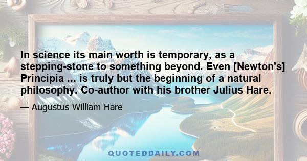 In science its main worth is temporary, as a stepping-stone to something beyond. Even [Newton's] Principia ... is truly but the beginning of a natural philosophy. Co-author with his brother Julius Hare.