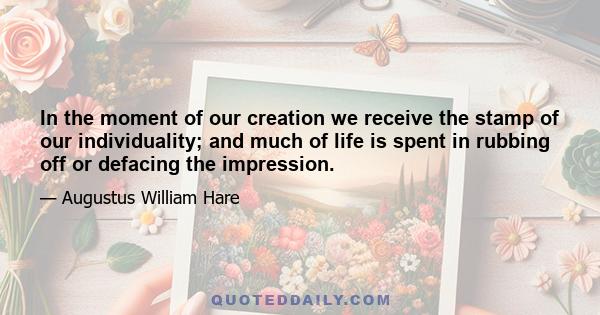 In the moment of our creation we receive the stamp of our individuality; and much of life is spent in rubbing off or defacing the impression.