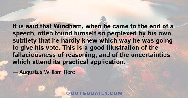 It is said that Windham, when he came to the end of a speech, often found himself so perplexed by his own subtlety that he hardly knew which way he was going to give his vote. This is a good illustration of the