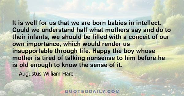 It is well for us that we are born babies in intellect. Could we understand half what mothers say and do to their infants, we should be filled with a conceit of our own importance, which would render us insupportable