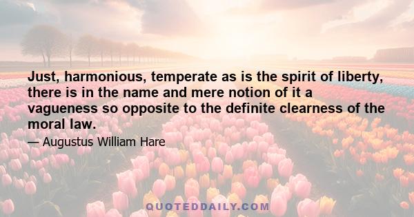 Just, harmonious, temperate as is the spirit of liberty, there is in the name and mere notion of it a vagueness so opposite to the definite clearness of the moral law.