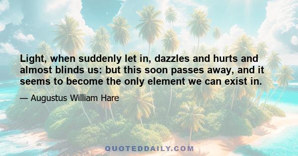 Light, when suddenly let in, dazzles and hurts and almost blinds us: but this soon passes away, and it seems to become the only element we can exist in.