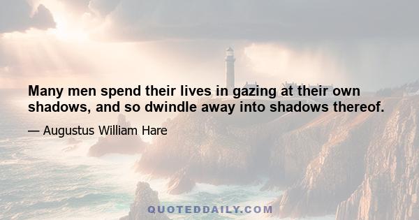 Many men spend their lives in gazing at their own shadows, and so dwindle away into shadows thereof.