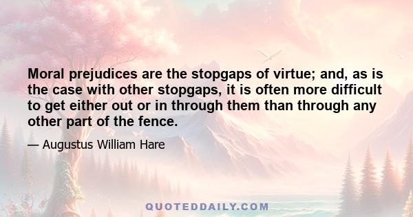 Moral prejudices are the stopgaps of virtue; and, as is the case with other stopgaps, it is often more difficult to get either out or in through them than through any other part of the fence.