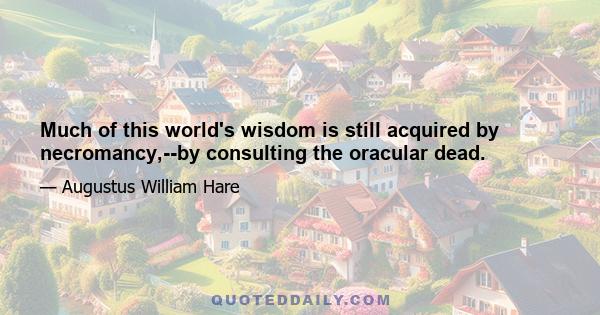 Much of this world's wisdom is still acquired by necromancy,--by consulting the oracular dead.