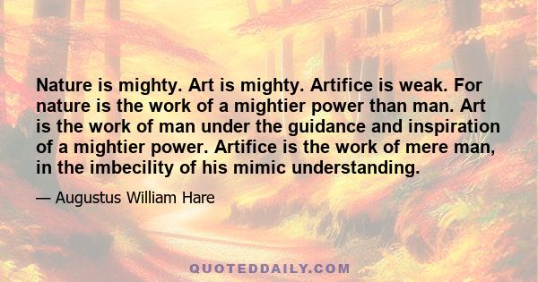 Nature is mighty. Art is mighty. Artifice is weak. For nature is the work of a mightier power than man. Art is the work of man under the guidance and inspiration of a mightier power. Artifice is the work of mere man, in 