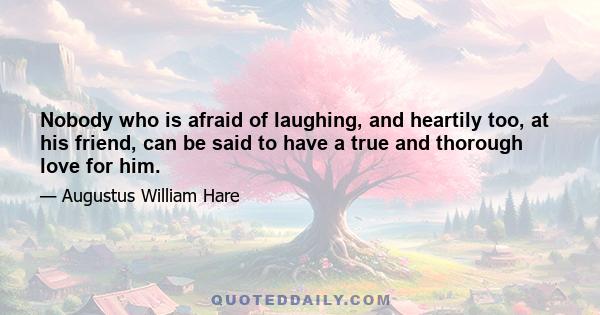 Nobody who is afraid of laughing, and heartily too, at his friend, can be said to have a true and thorough love for him.