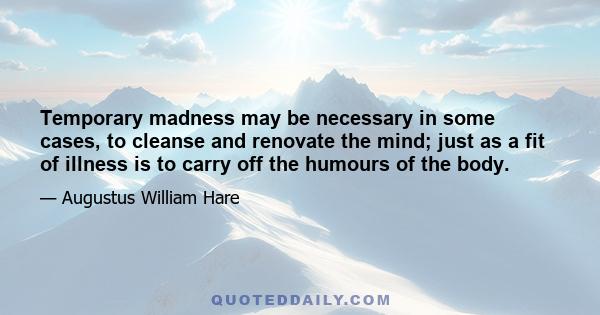 Temporary madness may be necessary in some cases, to cleanse and renovate the mind; just as a fit of illness is to carry off the humours of the body.