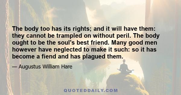 The body too has its rights; and it will have them: they cannot be trampled on without peril. The body ought to be the soul's best friend. Many good men however have neglected to make it such: so it has become a fiend