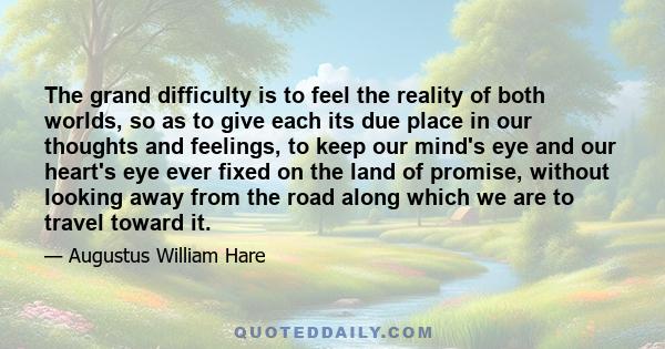 The grand difficulty is to feel the reality of both worlds, so as to give each its due place in our thoughts and feelings, to keep our mind's eye and our heart's eye ever fixed on the land of promise, without looking