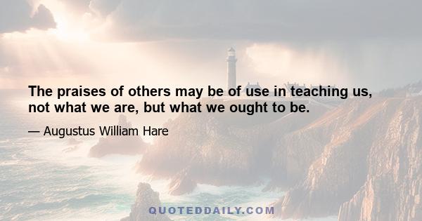 The praises of others may be of use in teaching us, not what we are, but what we ought to be.