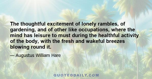 The thoughtful excitement of lonely rambles, of gardening, and of other like occupations, where the mind has leisure to must during the healthful activity of the body, with the fresh and wakeful breezes blowing round it.