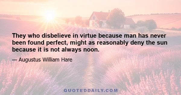 They who disbelieve in virtue because man has never been found perfect, might as reasonably deny the sun because it is not always noon.