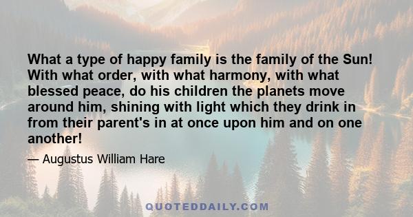 What a type of happy family is the family of the Sun! With what order, with what harmony, with what blessed peace, do his children the planets move around him, shining with light which they drink in from their parent's