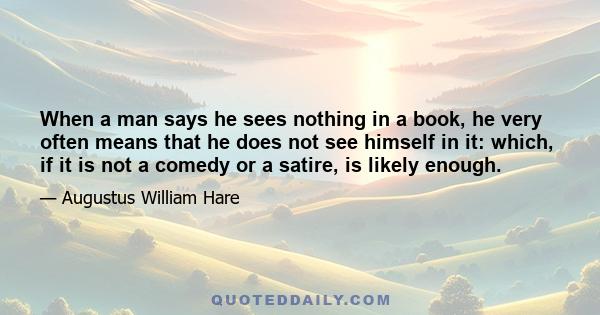 When a man says he sees nothing in a book, he very often means that he does not see himself in it: which, if it is not a comedy or a satire, is likely enough.