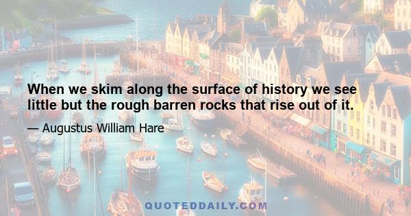 When we skim along the surface of history we see little but the rough barren rocks that rise out of it.