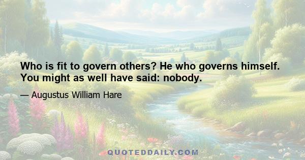 Who is fit to govern others? He who governs himself. You might as well have said: nobody.